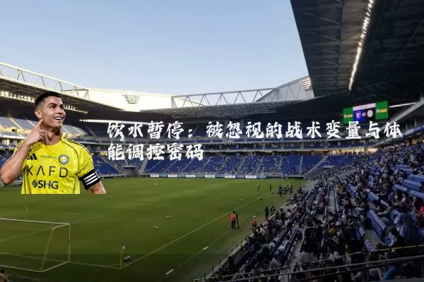 饮水暂停：被忽视的战术变量与体能调控密码